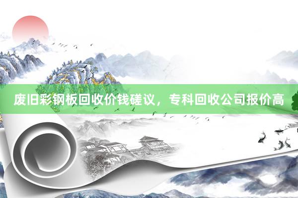 废旧彩钢板回收价钱磋议，专科回收公司报价高